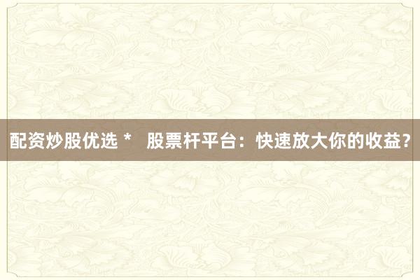 配资炒股优选 *   股票杆平台：快速放大你的收益？