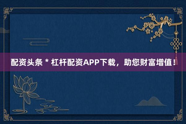 配资头条 * 杠杆配资APP下载，助您财富增值！