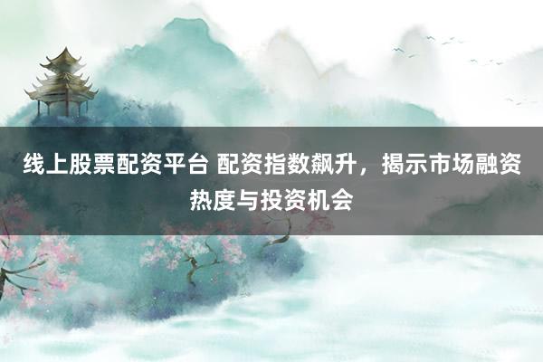 线上股票配资平台 配资指数飙升，揭示市场融资热度与投资机会