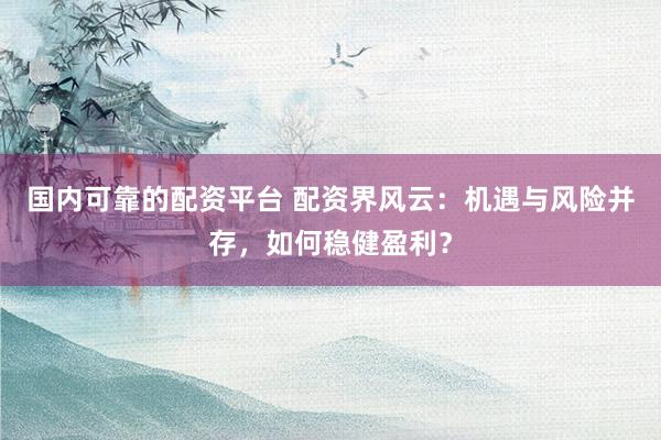 国内可靠的配资平台 配资界风云：机遇与风险并存，如何稳健盈利？