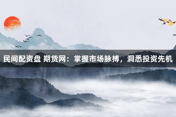 民间配资盘 期货网：掌握市场脉搏，洞悉投资先机