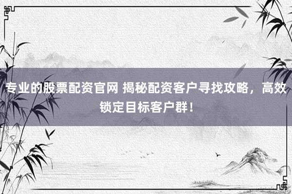 专业的股票配资官网 揭秘配资客户寻找攻略，高效锁定目标客户群！