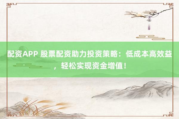 配资APP 股票配资助力投资策略：低成本高效益，轻松实现资金增值！