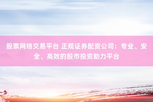 股票网络交易平台 正规证券配资公司：专业、安全、高效的股市投资助力平台