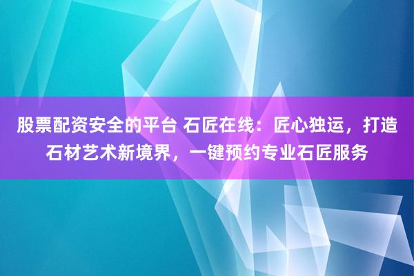 股票配资安全的平台 石匠在线：匠心独运，打造石材艺术新境界，一键预约专业石匠服务