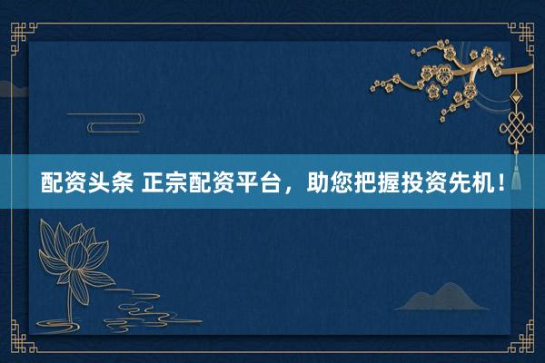 配资头条 正宗配资平台，助您把握投资先机！