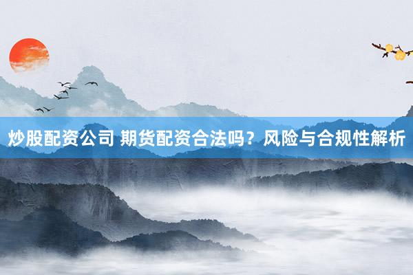 炒股配资公司 期货配资合法吗？风险与合规性解析