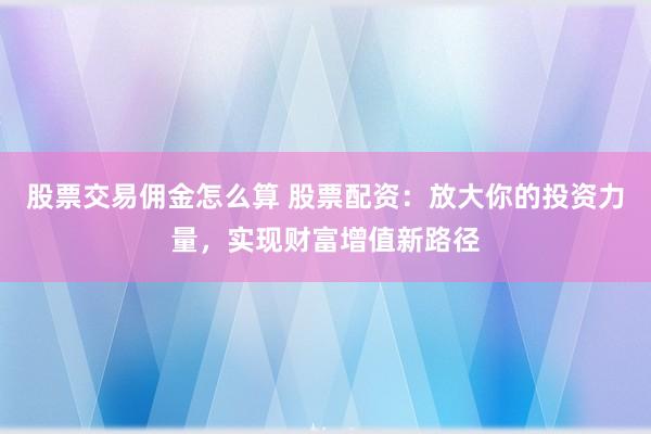 股票交易佣金怎么算 股票配资：放大你的投资力量，实现财富增值新路径
