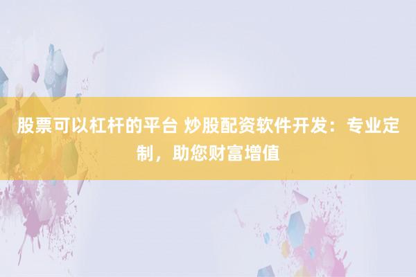 股票可以杠杆的平台 炒股配资软件开发：专业定制，助您财富增值