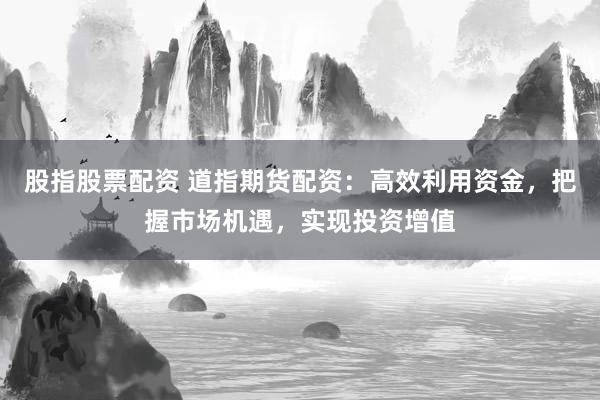 股指股票配资 道指期货配资：高效利用资金，把握市场机遇，实现投资增值