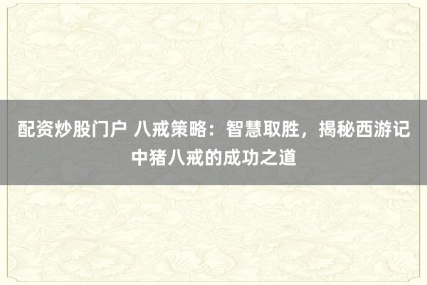配资炒股门户 八戒策略：智慧取胜，揭秘西游记中猪八戒的成功之道