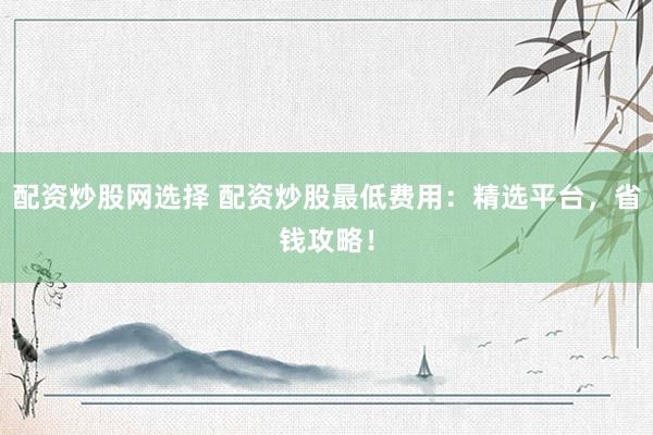 配资炒股网选择 配资炒股最低费用：精选平台，省钱攻略！