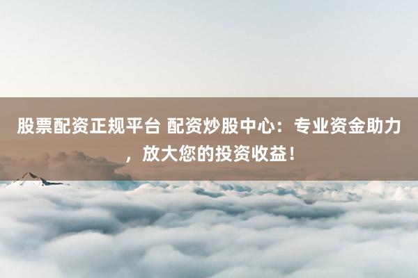 股票配资正规平台 配资炒股中心：专业资金助力，放大您的投资收益！