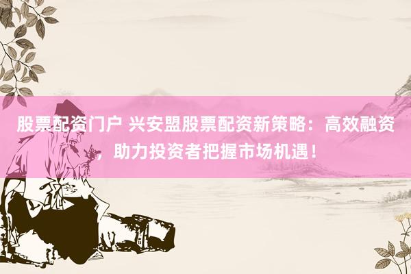 股票配资门户 兴安盟股票配资新策略：高效融资，助力投资者把握市场机遇！