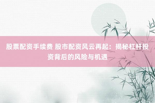 股票配资手续费 股市配资风云再起：揭秘杠杆投资背后的风险与机遇