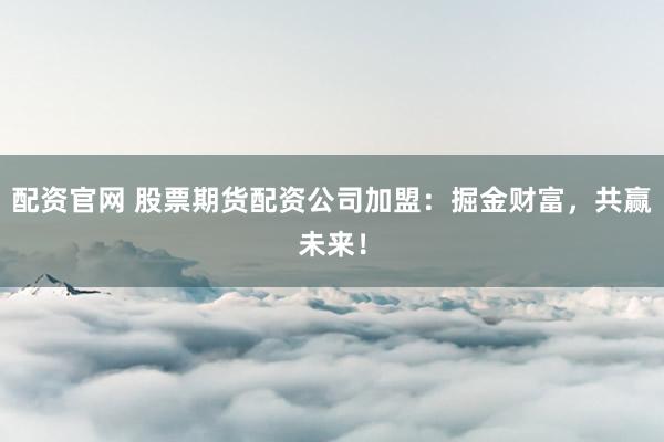配资官网 股票期货配资公司加盟：掘金财富，共赢未来！