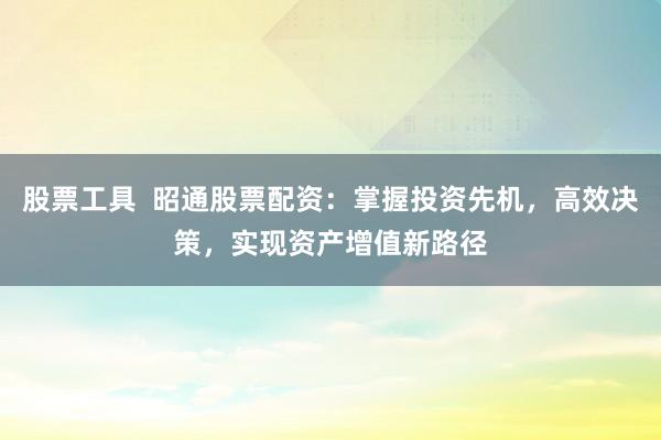 股票工具  昭通股票配资：掌握投资先机，高效决策，实现资产增值新路径