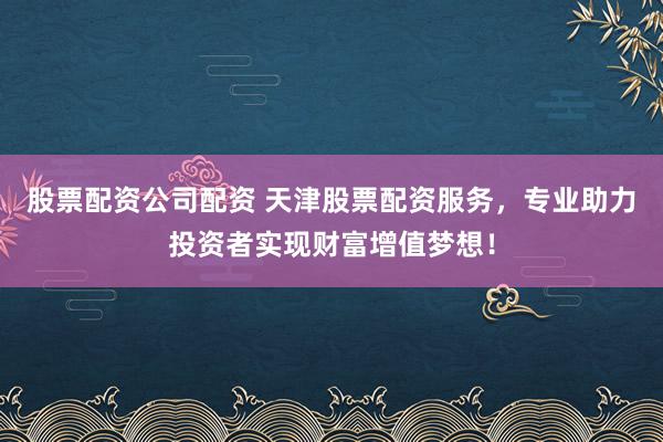 股票配资公司配资 天津股票配资服务，专业助力投资者实现财富增值梦想！