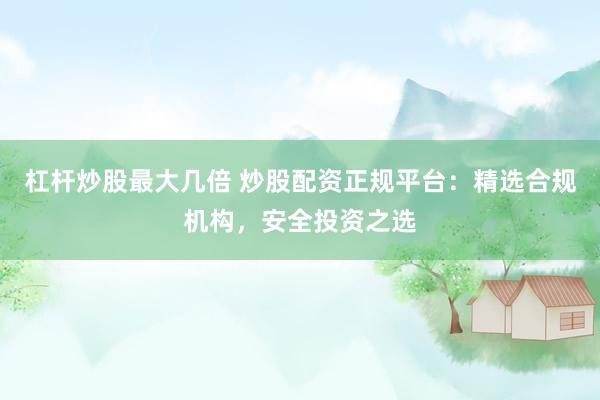 杠杆炒股最大几倍 炒股配资正规平台：精选合规机构，安全投资之选