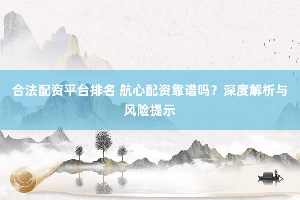 合法配资平台排名 航心配资靠谱吗？深度解析与风险提示