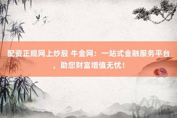 配资正规网上炒股 牛金网：一站式金融服务平台，助您财富增值无忧！