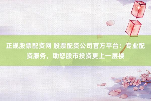 正规股票配资网 股票配资公司官方平台：专业配资服务，助您股市投资更上一层楼