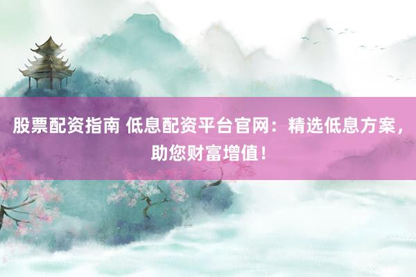 股票配资指南 低息配资平台官网：精选低息方案，助您财富增值！