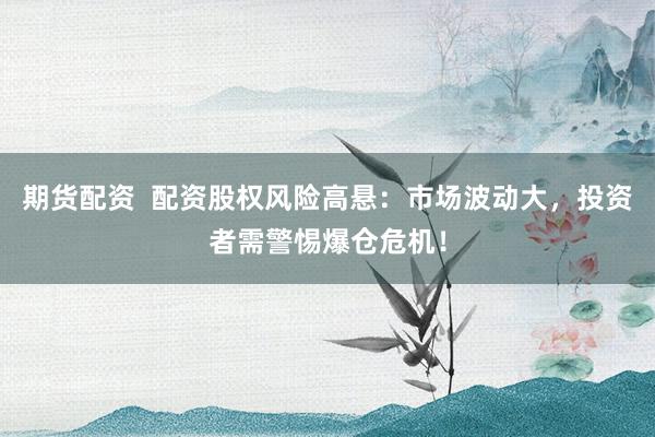 期货配资  配资股权风险高悬：市场波动大，投资者需警惕爆仓危机！