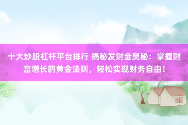 十大炒股杠杆平台排行 揭秘发财金奥秘：掌握财富增长的黄金法则，轻松实现财务自由！
