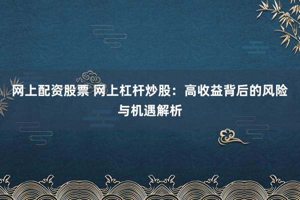 网上配资股票 网上杠杆炒股：高收益背后的风险与机遇解析