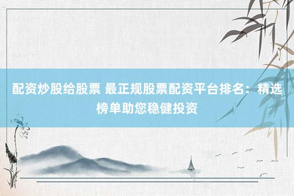 配资炒股给股票 最正规股票配资平台排名：精选榜单助您稳健投资