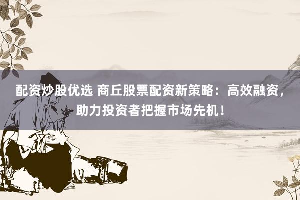 配资炒股优选 商丘股票配资新策略：高效融资，助力投资者把握市场先机！