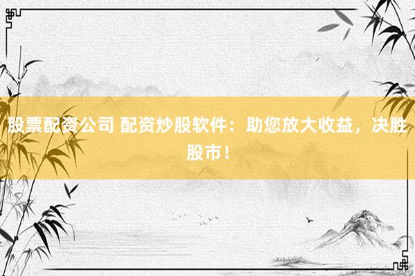 股票配资公司 配资炒股软件：助您放大收益，决胜股市！