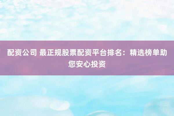 配资公司 最正规股票配资平台排名：精选榜单助您安心投资