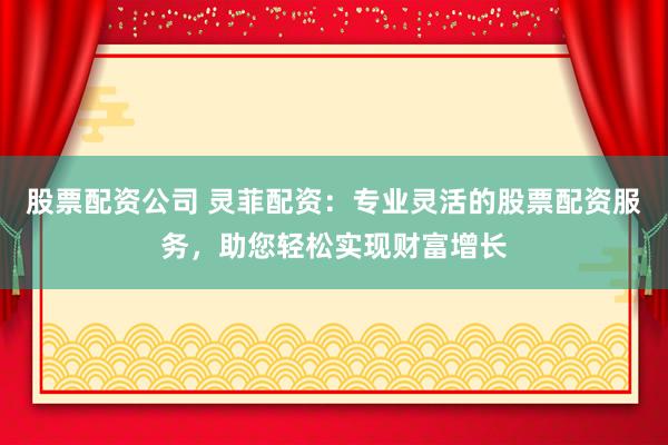 股票配资公司 灵菲配资：专业灵活的股票配资服务，助您轻松实现财富增长