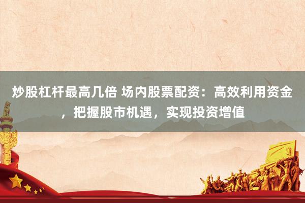 炒股杠杆最高几倍 场内股票配资：高效利用资金，把握股市机遇，实现投资增值