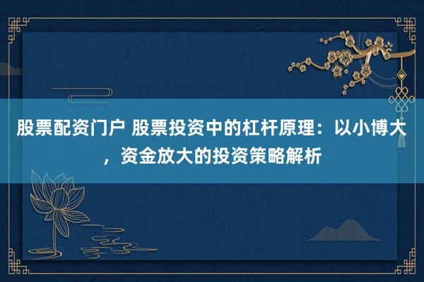 股票配资门户 股票投资中的杠杆原理：以小博大，资金放大的投资策略解析