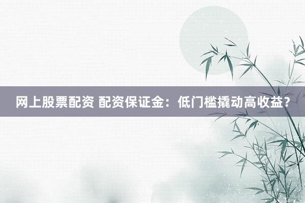 网上股票配资 配资保证金：低门槛撬动高收益？