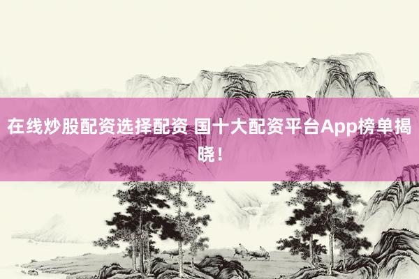 在线炒股配资选择配资 国十大配资平台App榜单揭晓！
