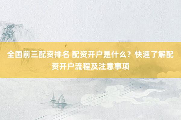 全国前三配资排名 配资开户是什么？快速了解配资开户流程及注意事项