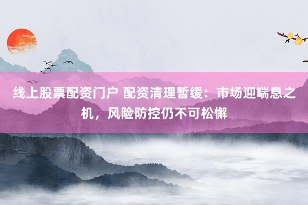 线上股票配资门户 配资清理暂缓：市场迎喘息之机，风险防控仍不可松懈