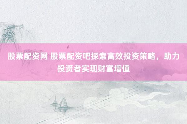 股票配资网 股票配资吧探索高效投资策略，助力投资者实现财富增值