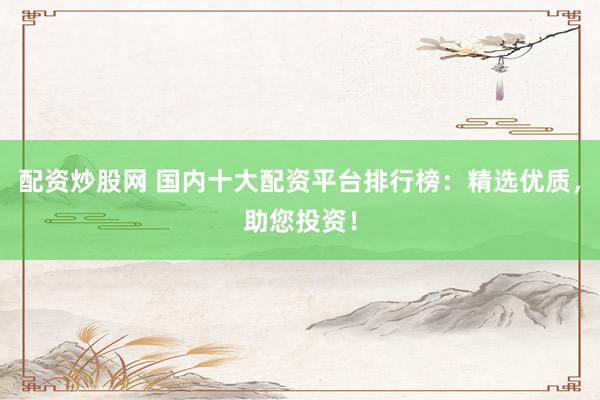 配资炒股网 国内十大配资平台排行榜：精选优质，助您投资！