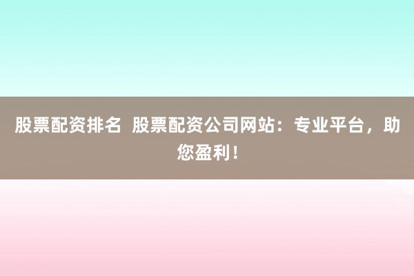 股票配资排名  股票配资公司网站：专业平台，助您盈利！