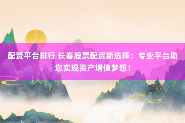 配资平台排行 长春股票配资新选择：专业平台助您实现资产增值梦想！