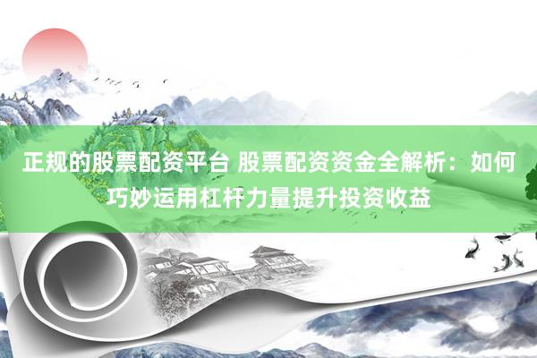 正规的股票配资平台 股票配资资金全解析：如何巧妙运用杠杆力量提升投资收益