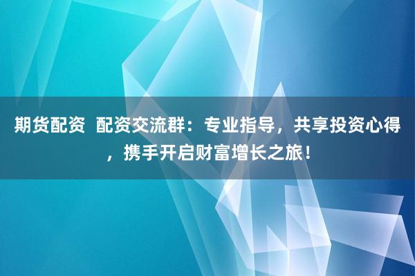 期货配资  配资交流群：专业指导，共享投资心得，携手开启财富增长之旅！