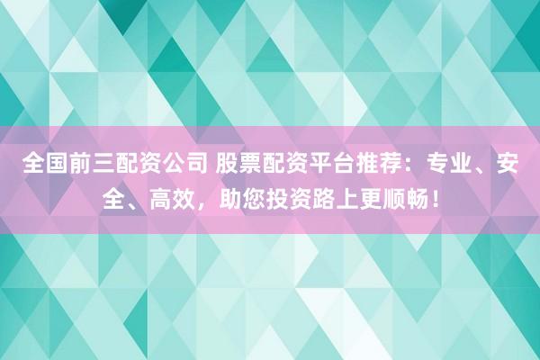 全国前三配资公司 股票配资平台推荐：专业、安全、高效，助您投资路上更顺畅！