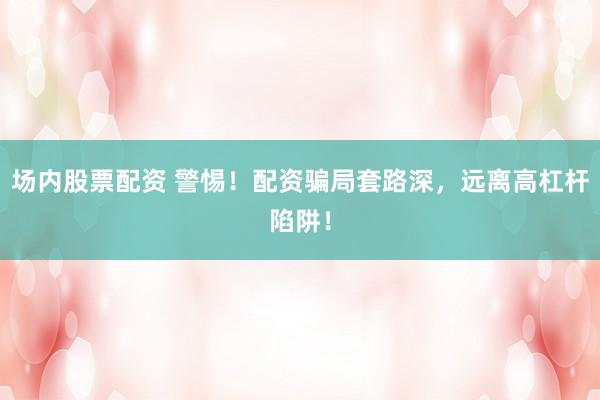 场内股票配资 警惕！配资骗局套路深，远离高杠杆陷阱！