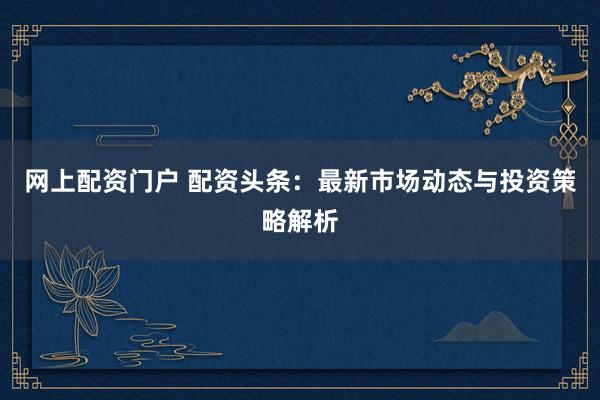 网上配资门户 配资头条：最新市场动态与投资策略解析